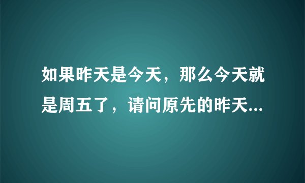 如果昨天是今天，那么今天就是周五了，请问原先的昨天是周几？