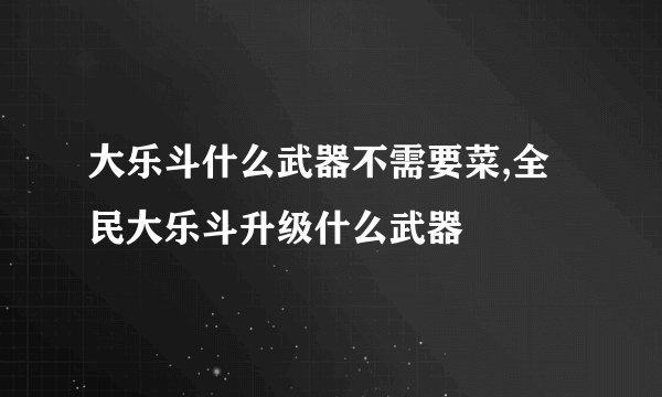 大乐斗什么武器不需要菜,全民大乐斗升级什么武器