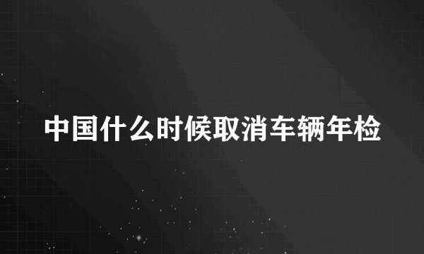 中国什么时候取消车辆年检