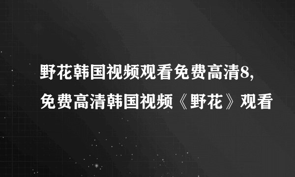 野花韩国视频观看免费高清8,免费高清韩国视频《野花》观看