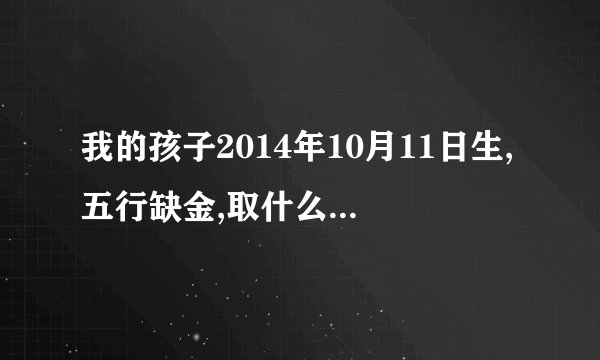 我的孩子2014年10月11日生,五行缺金,取什么名字好?