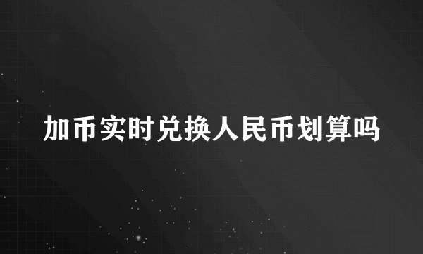 加币实时兑换人民币划算吗