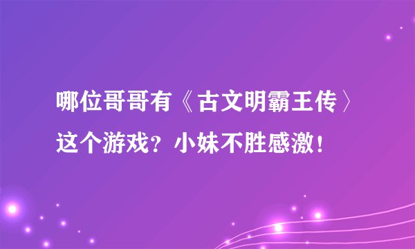 哪位哥哥有《古文明霸王传〉这个游戏？小妹不胜感激！