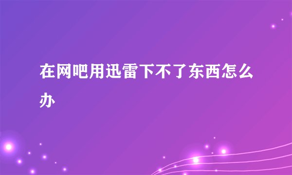 在网吧用迅雷下不了东西怎么办