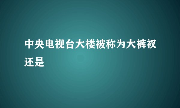 中央电视台大楼被称为大裤衩还是