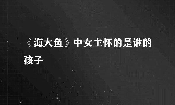 《海大鱼》中女主怀的是谁的孩子