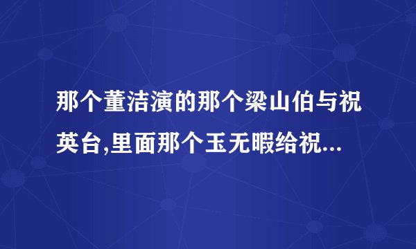 那个董洁演的那个梁山伯与祝英台,里面那个玉无暇给祝英台哥哥唱的那首歌叫什么名字啊?谢谢.请告诉我下啊.