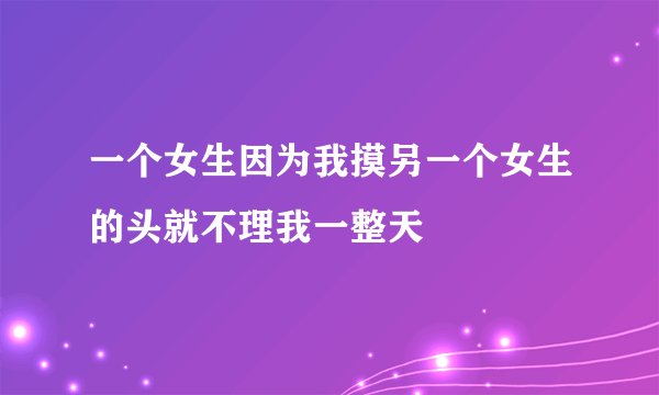 一个女生因为我摸另一个女生的头就不理我一整天