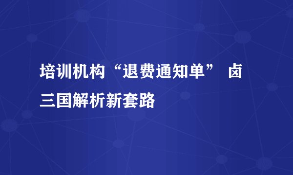 培训机构“退费通知单” 卤三国解析新套路