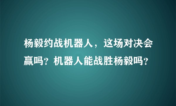 杨毅约战机器人，这场对决会赢吗？机器人能战胜杨毅吗？