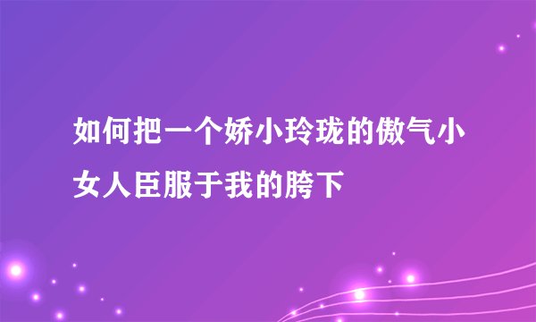 如何把一个娇小玲珑的傲气小女人臣服于我的胯下