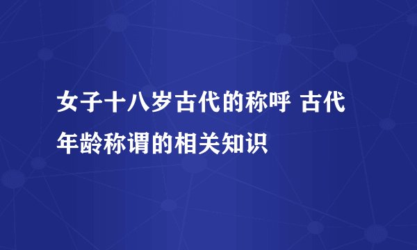 女子十八岁古代的称呼 古代年龄称谓的相关知识