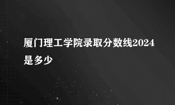 厦门理工学院录取分数线2024是多少