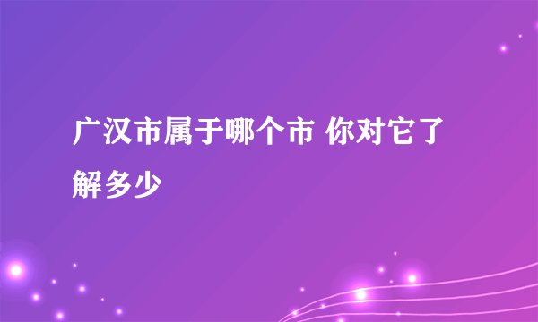 广汉市属于哪个市 你对它了解多少
