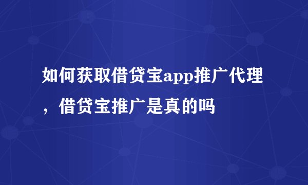 如何获取借贷宝app推广代理,借贷宝推广是真的吗