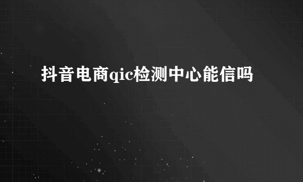 抖音电商qic检测中心能信吗