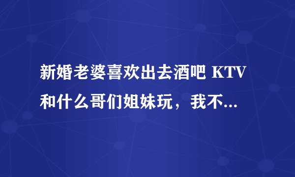 新婚老婆喜欢出去酒吧 KTV和什么哥们姐妹玩，我不怎么喜欢这样。