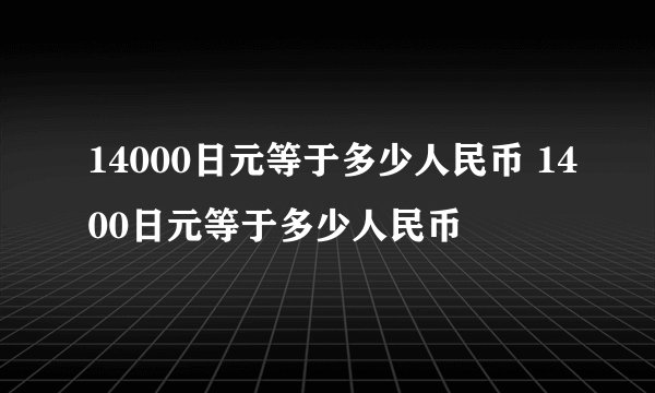 14000日元等于多少人民币 1400日元等于多少人民币
