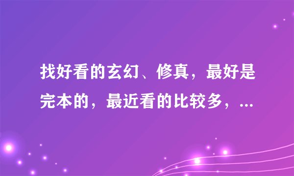 找好看的玄幻、修真，最好是完本的，最近看的比较多，只要质量过的了至少200分，绝不吹牛，
