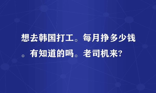 想去韩国打工。每月挣多少钱。有知道的吗。老司机来?