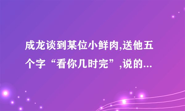 成龙谈到某位小鲜肉,送他五个字“看你几时完”,说的是谁呢?