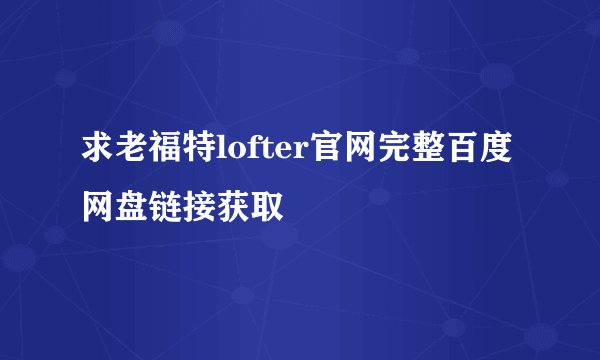 求老福特lofter官网完整百度网盘链接获取