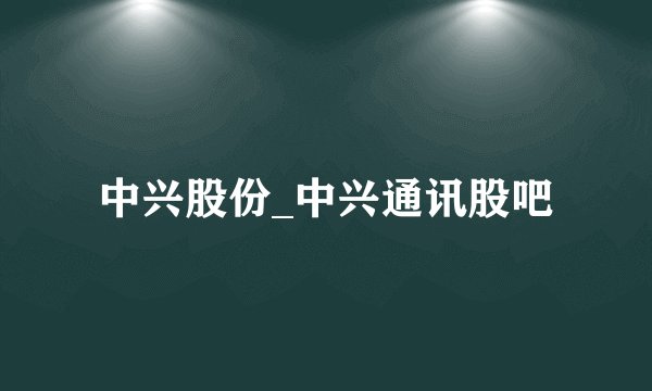 中兴股份_中兴通讯股吧