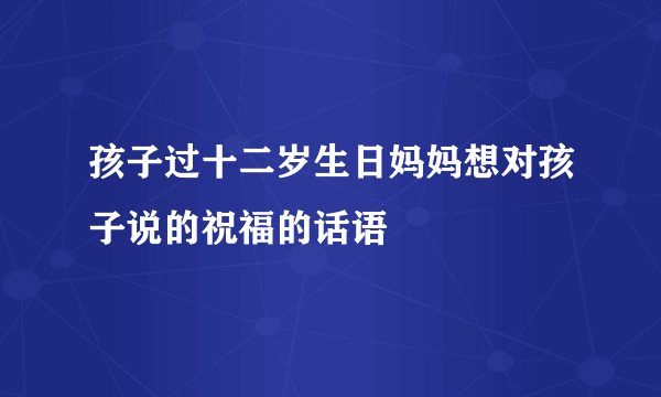 孩子过十二岁生日妈妈想对孩子说的祝福的话语