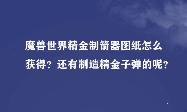魔兽世界精金制箭器图纸怎么获得？还有制造精金子弹的呢？