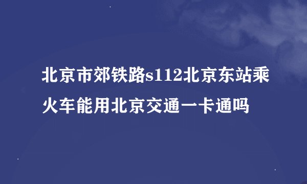 北京市郊铁路s112北京东站乘火车能用北京交通一卡通吗