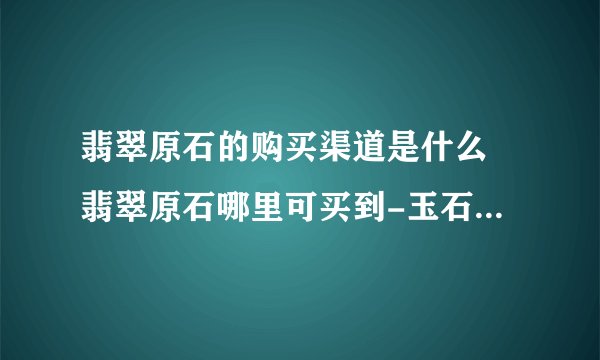 翡翠原石的购买渠道是什么 翡翠原石哪里可买到-玉石知识解答