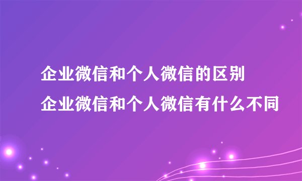 企业微信和个人微信的区别 企业微信和个人微信有什么不同