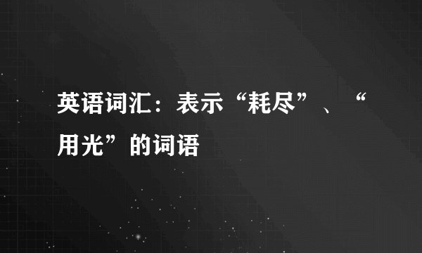 英语词汇：表示“耗尽”、“用光”的词语