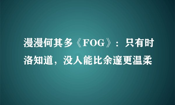 漫漫何其多《FOG》：只有时洛知道，没人能比余邃更温柔