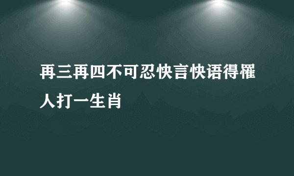 再三再四不可忍快言快语得罹人打一生肖