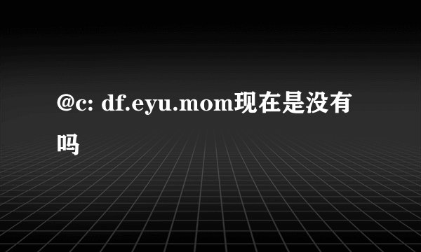 @c: df.eyu.mom现在是没有吗