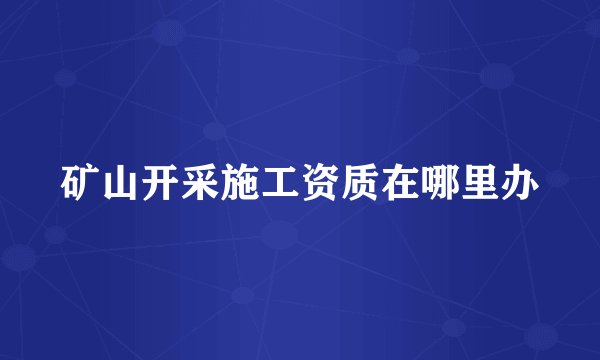 矿山开采施工资质在哪里办