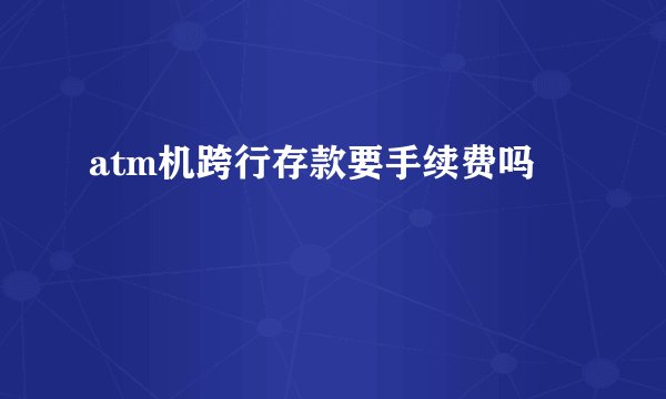 atm机跨行存款要手续费吗