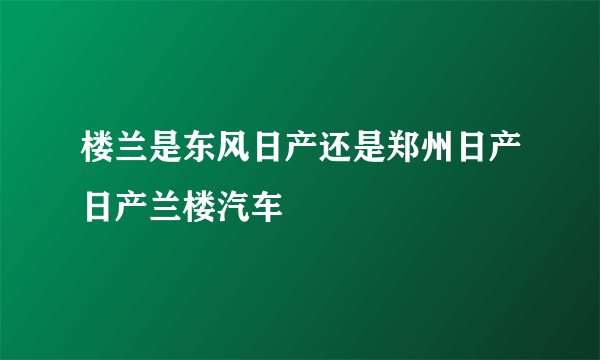 楼兰是东风日产还是郑州日产日产兰楼汽车