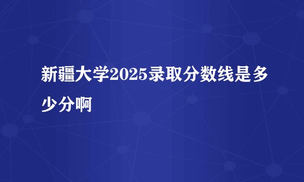 新疆大学2025录取分数线是多少分啊