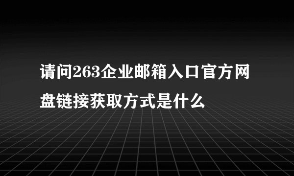 请问263企业邮箱入口官方网盘链接获取方式是什么