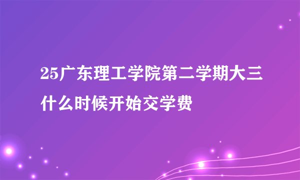 25广东理工学院第二学期大三什么时候开始交学费