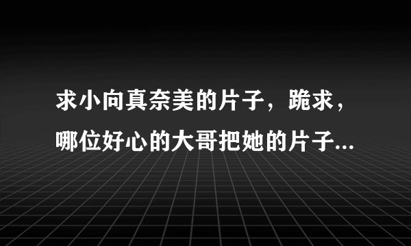 求小向真奈美的片子，跪求，哪位好心的大哥把她的片子全都传给我吧