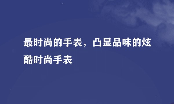 最时尚的手表，凸显品味的炫酷时尚手表