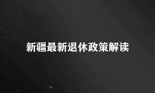 新疆最新退休政策解读