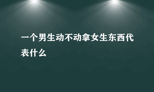 一个男生动不动拿女生东西代表什么