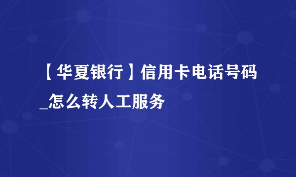 【华夏银行】信用卡电话号码_怎么转人工服务