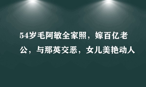 54岁毛阿敏全家照，嫁百亿老公，与那英交恶，女儿美艳动人