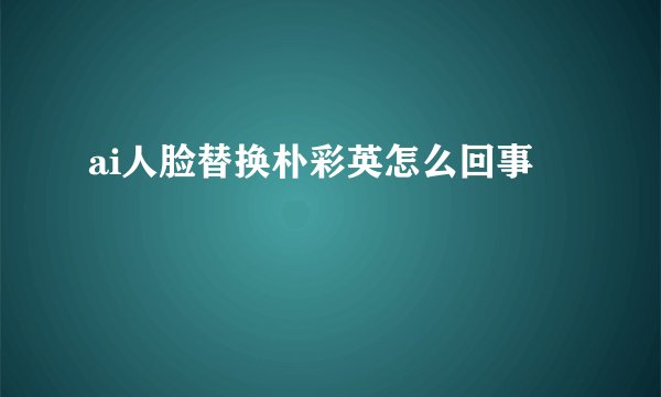 ai人脸替换朴彩英怎么回事