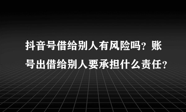 抖音号借给别人有风险吗?账号出借给别人要承担什么责任?